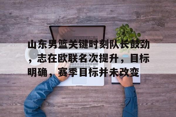 九游账号-山东男篮关键时刻队长鼓劲，志在欧联名次提升，目标明确，赛季目标并未改变的简单介绍